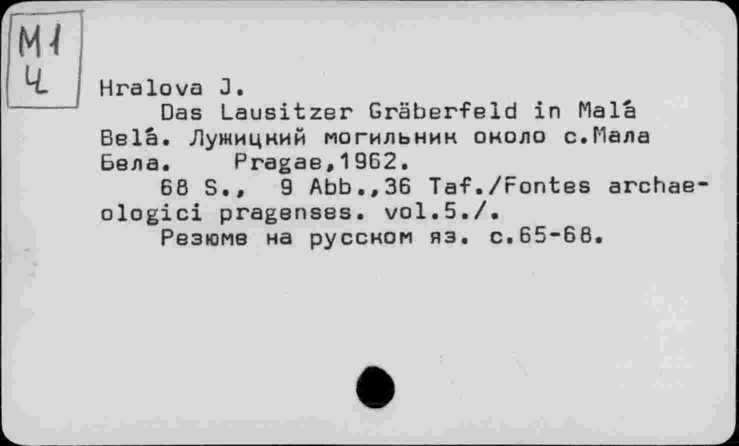 ﻿Hralova J.
Das Lausitzer Gräberfeld in Mala Bela. Лужицкий могильник около с.Мала Бела. Pragae,1962.
68 S.»	9 Abb.,36 Taf./Fontes archae
ologici pragenses. vol.5./.
Резюме на русском яз. с.65-66.